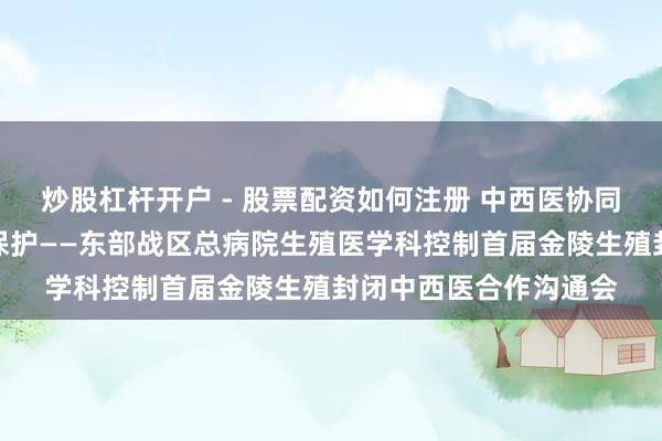 炒股杠杆开户 - 股票配资如何注册 中西医协同共立异，生殖健康早保护——东部战区总病院生殖医学科控制首届金陵生殖封闭中西医合作沟通会