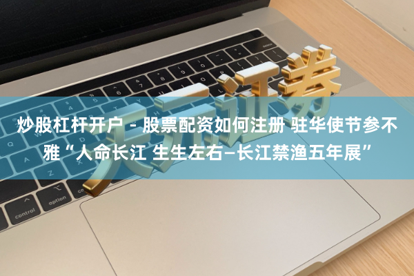 炒股杠杆开户 - 股票配资如何注册 驻华使节参不雅“人命长江 生生左右—长江禁渔五年展”