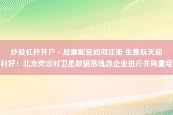 炒股杠杆开户 - 股票配资如何注册 生意航天迎利好！北京荧惑对卫星数据落魄游企业进行并购重组