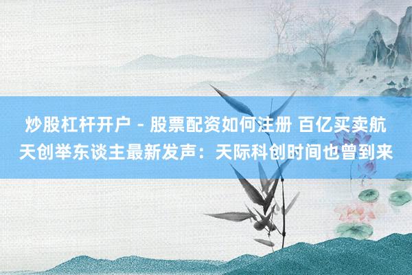 炒股杠杆开户 - 股票配资如何注册 百亿买卖航天创举东谈主最新发声：天际科创时间也曾到来