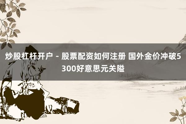 炒股杠杆开户 - 股票配资如何注册 国外金价冲破5300好意思元关隘