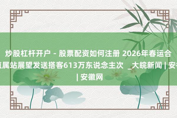 炒股杠杆开户 - 股票配资如何注册 2026年春运合肥直属站展望发送搭客613万东说念主次  _大皖新闻 | 安徽网